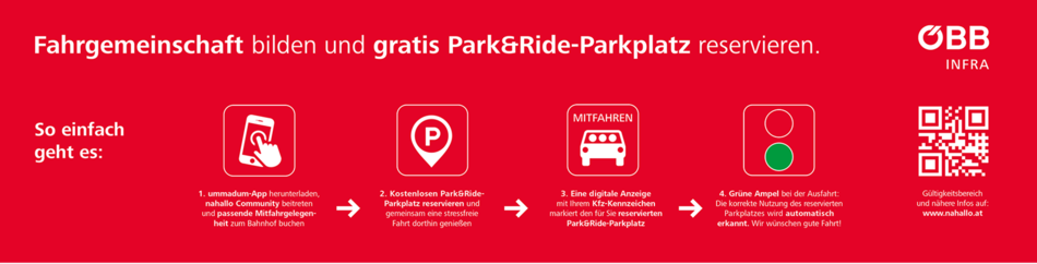Fahrgemeinschaft bilden und gratis Park&Ride-Parkplatz reservieren. So einfach geht es:<br/>1. ummadum-App herunterladen, nahhallo Community beitreten und passende Mitfahrgelegenheit zum Bahnhof buchen<br/>2. Kostenlosen Park&Ride Parkplatz reservieren und gemeinsam eine stressfreie Fahrt dorthin genießen<br/>3. Eine digitale Anzeige mit ihrem Kennzeichen markiert den für Sie reservierten Park&Ride Parkplatz<br/>4. Grüne Ampel bei der Ausfahrt: Die korrekte Nutzung des reservierten Parplatzes wird automatisch erkannt. Wir wünschen gut Fahrt!<br/>ÖBB INFRA. Gültigkeitsbereich und nähere Infos auf: www.nahallo.at