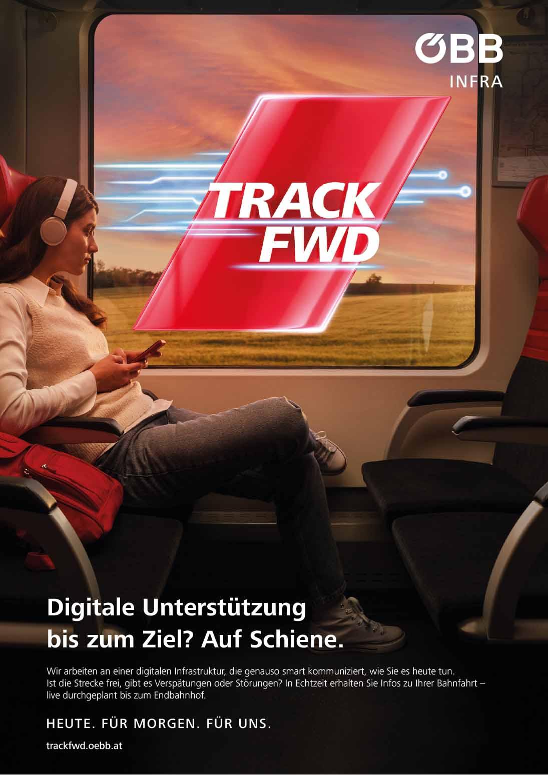 Sujet Track FWD<br/>Textinsert: Digitale Unterstützung bis zum Ziel? Auf Schiene. Wir arbeiten an einer digitalen Infrastruktur, die genauso smart kommuniziert, wie Sie es heute tun. Ist die Strecke frei, gibt es Verspätungen oder Störungen? In Echtzeit erhalten Sie Infos zu Ihrer Bahnfahrt - live durchgeplant bis zum Endbahnhof. Heute. Für Morgen. Für Uns. trackfwd.oebb.at